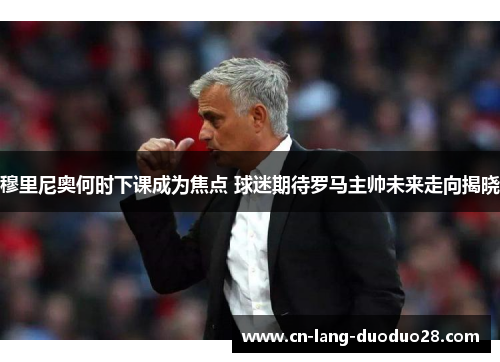 穆里尼奥何时下课成为焦点 球迷期待罗马主帅未来走向揭晓