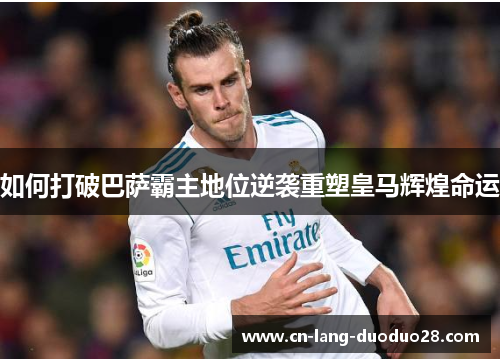 如何打破巴萨霸主地位逆袭重塑皇马辉煌命运