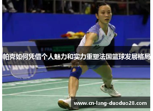 帕克如何凭借个人魅力和实力重塑法国篮球发展格局