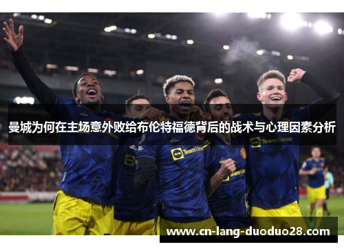 曼城为何在主场意外败给布伦特福德背后的战术与心理因素分析