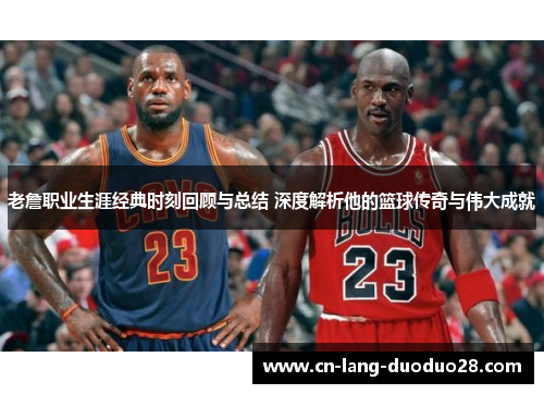 老詹职业生涯经典时刻回顾与总结 深度解析他的篮球传奇与伟大成就